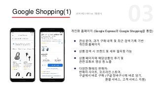 Google Shopping(1)
상품 검색 시 브랜드 및 세부 필터링 가능
상품 페이지에 해당상품의 후기 및
관련 유튜브 영상 등 노출
다양한 형태의 판매자:
판매자 사이트, 오프라인 스토어,
구글에서 바로 구매 (구글 장바구니에 바로 담기,
환불 서비스, 고객 서비스 지원)
관심 분야, 과거 구매 내역 및 최근 검색 기록 기반
개인화 홈페이지
개인화 홈페이지 (Google Express와 Google Shopping을 통합)
(현재 프랑스에서 live, 연말출시)
 