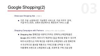 Google Shopping(2)
Showcase Shopping Ads
기존 구글 쇼핑에서만 가능했던 서비스로 구글 이미지 검색,
구글 어시스턴트, 유튜브 영상에서도 확장되어 서비스 노출
(연말출시)
Shopping Campaigns with Partners (현재 beta 서비스 신청 가능, 연말출시)
Shopping Ads 캠페인을 사용하고자하는 판매자(소매업체)들은
Google 광고 브랜드 파트너가 제공하는 추가 예산을 받을 수 있으며
파트너(브랜드)는 자체 예산을 사용하여 소매업체의 쇼핑 캠페인에
서 우선적으로 홍보할 제품 또는 카테고리를 선택 할 수 있다.
이를 통해 브랜드와 소매업체의 노출, 트래픽 및 구매 건을 상향
 