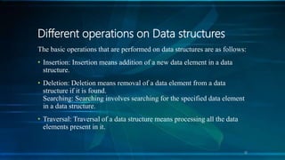 Different operations on Data structures
The basic operations that are performed on data structures are as follows:
• Insertion: Insertion means addition of a new data element in a data
structure.
• Deletion: Deletion means removal of a data element from a data
structure if it is found.
Searching: Searching involves searching for the specified data element
in a data structure.
• Traversal: Traversal of a data structure means processing all the data
elements present in it.
10
 