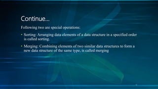 Continue…
Following two are special operations:
• Sorting: Arranging data elements of a data structure in a specified order
is called sorting.
• Merging: Combining elements of two similar data structures to form a
new data structure of the same type, is called merging
11
 