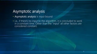 Asymptotic analysis
• Asymptotic analysis is input bound
• i.e., if there's no input to the algorithm, it is concluded to work
in a constant time. Other than the "input" all other factors are
considered constant.
19
 