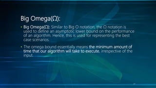Big Omega(Ω):
• Big Omega(Ω): Similar to Big O notation, the Ω notation is
used to define an asymptotic lower bound on the performance
of an algorithm. Hence, this is used for representing the best
case scenarios.
• The omega bound essentially means the minimum amount of
time that our algorithm will take to execute, irrespective of the
input.
27
 