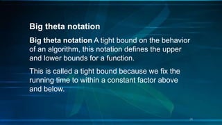 Big theta notation
Big theta notation A tight bound on the behavior
of an algorithm, this notation defines the upper
and lower bounds for a function.
This is called a tight bound because we fix the
running time to within a constant factor above
and below.
29
 