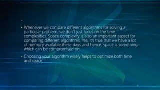 .
• Whenever we compare different algorithms for solving a
particular problem, we don’t just focus on the time
complexities. Space complexity is also an important aspect for
comparing different algorithms. Yes, it’s true that we have a lot
of memory available these days and hence, space is something
which can be compromised on.
• Choosing your algorithm wisely helps to optimize both time
and space.
31
 