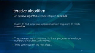 Iterative algorithm
• An iterative algorithm executes steps in iterations.
• It aims to find successive approximation in sequence to reach
a solution.
• They are most commonly used in linear programs where large
numbers of variables are involved.
• To be continued on the next class…
33
 