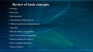 Review of basic concepts
• Variables
• Data types
• Data structures
• Classification of data structure
• Different operations on data structures
• Algorithm
• Why the analysis of algorithms
• Goal of the analysis of algorithms
• What is running time analysis
• How to compare algorithms
• Types of analysis
4
 