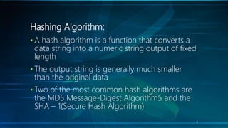 Hashing Algorithm:
• A hash algorithm is a function that converts a
data string into a numeric string output of fixed
length
• The output string is generally much smaller
than the original data
• Two of the most common hash algorithms are
the MD5 Message-Digest Algorithm5 and the
SHA – 1(Secure Hash Algorithm)
8
 