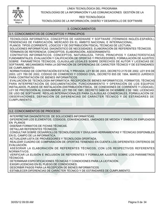 LÍNEA TECNOLÓGICA DEL PROGRAMA
                     TECNOLOGÍAS DE LA INFORMACIÓN Y LAS COMUNICACIONES GESTIÓN DE LA
                                            RED TECNOLÓGICA
   Modelo de         TECNOLOGÍAS DE LA INFORMACIÓN, DISEÑO Y DESARROLLO DE SOFTWARE
    Mejora


                                      3. CONOCIMIENTOS
3.1. CONOCIMIENTOS DE CONCEPTOS Y PRINCIPIOS
TECNOLOGÍA INFORMÁTICA: CONCEPTOS DE HARDWARE Y SOFTWARE (TÉRMINOS INGLÉS-ESPAÑOL),
TENDENCIAS DE FABRICACIÓN, MERCADO EN EL ÁMBITO NACIONAL E INTERNACIONAL.
PLANOS: TIPOS (CORRIENTE, LÓGICOS Y DE DISTRIBUCIÓN FÍSICA), TÉCNICAS DE LECTURA.
SOLUCIONES INFORMÁTICAS: DIAGNÓSTICO DE NECESIDADES, ELABORACIÓN DE REFERENTES TÉCNICOS.
TÉRMINOS DE REFERENCIA: CONCEPTOS, ELABORACIÓN, ASESORAMIENTO.
CONTRATOS INFORMÁTICOS: CONCEPTOS, NATURALEZA, TIPOS, PRINCIPIOS Y CARACTERÍSTICAS
FUNDAMENTALES, EVALUACIÓN Y CALIFICACIÓN DE OFERTAS Y PROVEEDORES, FORMULACIÓN DE AJUSTES
SOBRE PARÁMETROS TÉCNICOS, CLÁUSULAS LEGALES SOBRE DERECHOS DE AUTOR Y LICENCIAS DE
SOFTWARE, MECANISMOS PARA LA DEFINICIÓN DE DIFERENCIAS DE CARÁCTER TÉCNICO Y DE ESTÁNDARES
DE CUMPLIMIENTO.
NORMATIVIDAD DE CONTRATACIÓN ESTATAL Y PRIVADA: LEY 80 DE 2003, DECRETO 2170 DE 2002, LEY 816 DE
2003, LEY 789 DE 2002, CÓDIGO DE COMERCIO Y CÓDIGO CIVIL, DECRETO 855 DE 1994, MARCO JURÍDICO
PARA CONTRATACIÓN DE BIENES INFORMÁTICOS.
EVALUACIÓN DE TECNOLOGÍA INFORMÁTICA: RECEPCIÓN DE BIENES INFORMÁTICOS, FORMATOS, TÉCNICAS
PARA INTERPRETACIÓN DE DOCUMENTACIÓN, FUNCIONAMIENTO Y OPERACIÓN DE LOS EQUIPOS
INSTALADOS, PLANOS DE INSTALACIÓN (DISTRIBUCIÓN FÍSICA, DE CONEXIONES DE CORRIENTE Y LÓGICAS),
LEY DE PROTECCIÓN AL CONSUMIDOR, LEY 783 DE 1981, DECRETO 3466 DE DICIEMBRE 2 DE 1982, LICENCIAS
DE USO DE SOFTWARE, REGLAS INTERNACIONALES PARA CLÁUSULAS COMERCIALES, FORMULACIÓN DE
OBSERVACIONES, DEFINICIÓN DE DIFERENCIAS DE CARÁCTER TÉCNICO Y DE ESTÁNDARES DE
CUMPLIMIENTO.



3.2. CONOCIMIENTOS DE PROCESO
INTERPRETAR DIAGNÓSTICOS DE SOLUCIONES INFORMÁTICAS.
DIFERENCIAR LOS ELEMENTOS, CÓDIGOS, CONVENCIONES, UNIDADES DE MEDIDA Y SÍMBOLOS EMPLEADOS
EN PLANOS
DISEÑAR FORMATOS DE FICHAS TÉCNICAS.
DETALLAR REFERENTES TÉCNICOS.
CONSULTAR SOBRE DESARROLLOS TECNOLÓGICOS Y DIVULGAR HERRAMIENTAS Y TÉCNICAS DISPONIBLES
EN EL CAMPO DE LA INFORMÁTICA.
ACTUALIZAR LISTA DE PROVEEDORES Y TECNOLOGÍA OFERTADA.
REALIZAR CUADRO DE COMPARACIÓN DE OFERTAS TENIENDO EN CUENTA LOS DIFERENTES CRITERIOS DE
EVALUACIÓN.
ASESORAR LA ELABORACIÓN DE REFERENTES TÉCNICOS, CON LOS RESPECTIVOS REFERENTES
NORMATIVOS.
VERIFICAR LA ELISIÓN E INCLUSIÓN DE REFERENTES Y FORMULAR AJUSTES SOBRE LOS PARÁMETROS
TÉCNICOS.
DETERMINAR ESPECIFICACIONES TÉCNICAS Y CONDICIONES PARA LA LICITACIÓN.
EXIGIR LICENCIAS EN EL PLIEGO DE CONDICIONES.
DESCRIBIR PASOS PARA LA RECEPCIÓN DE BIENES INFORMÁTICOS.
ESTABLECER DIFERENCIAS DE CARÁCTER TÉCNICO Y DE ESTÁNDARES DE CUMPLIMIENTO.




 30/05/12 09:09 AM                                                            Página 9 de 34
 
