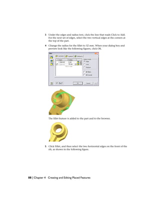 3 Under the edges and radius text, click the line that reads Click to Add.
For the next set of edges, select the two vertical edges at the corners at
the top of the part.
4 Change the radius for the fillet to 32 mm. When your dialog box and
preview look like the following figures, click OK.
The fillet feature is added to the part and to the browser.
5 Click Fillet, and then select the two horizontal edges on the front of the
rib, as shown in the following figure.
88 | Chapter 4 Creating and Editing Placed Features
 