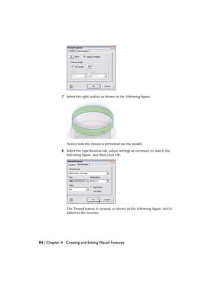7 Select the split surface as shown in the following figure.
Notice how the thread is previewed on the model.
8 Select the Specification tab, adjust settings as necessary to match the
following figure, and then click OK.
The Thread feature is created, as shown in the following figure, and is
added to the browser.
94 | Chapter 4 Creating and Editing Placed Features
 