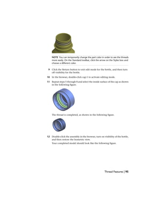 NOTE You can temporarily change the part color in order to see the threads
more easily. On the Standard toolbar, click the arrow on the Styles box and
choose a different color.
9 Click the Return button to exit edit mode for the bottle, and then turn
off visibility for the bottle.
10 In the browser, double-click cap:1 to activate editing mode.
11 Repeat steps 5 through 8 and select the inside surface of the cap as shown
in the following figure.
The thread is completed, as shown in the following figure.
12 Double-click the assembly in the browser, turn on visibility of the bottle,
and then restore the Isometric view.
Your completed model should look like the following figure.
Thread Features | 95
 