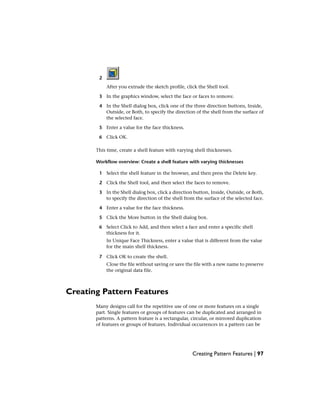 2
After you extrude the sketch profile, click the Shell tool.
3 In the graphics window, select the face or faces to remove.
4 In the Shell dialog box, click one of the three direction buttons, Inside,
Outside, or Both, to specify the direction of the shell from the surface of
the selected face.
5 Enter a value for the face thickness.
6 Click OK.
This time, create a shell feature with varying shell thicknesses.
Workflow overview: Create a shell feature with varying thicknesses
1 Select the shell feature in the browser, and then press the Delete key.
2 Click the Shell tool, and then select the faces to remove.
3 In the Shell dialog box, click a direction button, Inside, Outside, or Both,
to specify the direction of the shell from the surface of the selected face.
4 Enter a value for the face thickness.
5 Click the More button in the Shell dialog box.
6 Select Click to Add, and then select a face and enter a specific shell
thickness for it.
In Unique Face Thickness, enter a value that is different from the value
for the main shell thickness.
7 Click OK to create the shell.
Close the file without saving or save the file with a new name to preserve
the original data file.
Creating Pattern Features
Many designs call for the repetitive use of one or more features on a single
part. Single features or groups of features can be duplicated and arranged in
patterns. A pattern feature is a rectangular, circular, or mirrored duplication
of features or groups of features. Individual occurrences in a pattern can be
Creating Pattern Features | 97
 