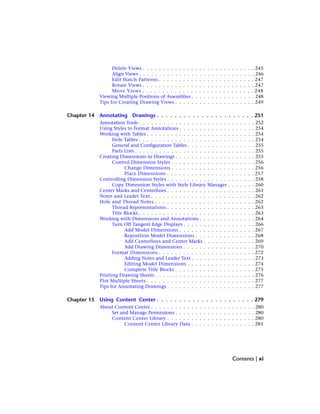 Delete Views . . . . . . . . . . . . . . . . . . . . . . . . . . . . 245
Align Views . . . . . . . . . . . . . . . . . . . . . . . . . . . . . 246
Edit Hatch Patterns . . . . . . . . . . . . . . . . . . . . . . . . 247
Rotate Views . . . . . . . . . . . . . . . . . . . . . . . . . . . . 247
Move Views . . . . . . . . . . . . . . . . . . . . . . . . . . . . 248
Viewing Multiple Positions of Assemblies . . . . . . . . . . . . . . . . 248
Tips for Creating Drawing Views . . . . . . . . . . . . . . . . . . . . 249
Chapter 14 Annotating Drawings . . . . . . . . . . . . . . . . . . . . . . 251
Annotation Tools . . . . . . . . . . . . . . . . . . . . . . . . . . . . . 252
Using Styles to Format Annotations . . . . . . . . . . . . . . . . . . . 254
Working with Tables . . . . . . . . . . . . . . . . . . . . . . . . . . . 254
Hole Tables . . . . . . . . . . . . . . . . . . . . . . . . . . . . . 254
General and Configuration Tables . . . . . . . . . . . . . . . . . 255
Parts Lists . . . . . . . . . . . . . . . . . . . . . . . . . . . . . . 255
Creating Dimensions in Drawings . . . . . . . . . . . . . . . . . . . . 255
Control Dimension Styles . . . . . . . . . . . . . . . . . . . . . 256
Change Dimensions . . . . . . . . . . . . . . . . . . . . . 256
Place Dimensions . . . . . . . . . . . . . . . . . . . . . . 257
Controlling Dimension Styles . . . . . . . . . . . . . . . . . . . . . . 258
Copy Dimension Styles with Style Library Manager . . . . . . . 260
Center Marks and Centerlines . . . . . . . . . . . . . . . . . . . . . . 261
Notes and Leader Text . . . . . . . . . . . . . . . . . . . . . . . . . . 262
Hole and Thread Notes . . . . . . . . . . . . . . . . . . . . . . . . . 262
Thread Representations . . . . . . . . . . . . . . . . . . . . . . 263
Title Blocks . . . . . . . . . . . . . . . . . . . . . . . . . . . . . 263
Working with Dimensions and Annotations . . . . . . . . . . . . . . 264
Turn Off Tangent Edge Displays . . . . . . . . . . . . . . . . . . 266
Add Model Dimensions . . . . . . . . . . . . . . . . . . . 267
Reposition Model Dimensions . . . . . . . . . . . . . . . 268
Add Centerlines and Center Marks . . . . . . . . . . . . . 269
Add Drawing Dimensions . . . . . . . . . . . . . . . . . . 270
Format Dimensions . . . . . . . . . . . . . . . . . . . . . . . . 272
Adding Notes and Leader Text . . . . . . . . . . . . . . . . 273
Editing Model Dimensions . . . . . . . . . . . . . . . . . 274
Complete Title Blocks . . . . . . . . . . . . . . . . . . . . 275
Printing Drawing Sheets . . . . . . . . . . . . . . . . . . . . . . . . . 276
Plot Multiple Sheets . . . . . . . . . . . . . . . . . . . . . . . . . . . 277
Tips for Annotating Drawings . . . . . . . . . . . . . . . . . . . . . . 277
Chapter 15 Using Content Center . . . . . . . . . . . . . . . . . . . . . . 279
About Content Center . . . . . . . . . . . . . . . . . . . . . . . . . . 280
Set and Manage Permissions . . . . . . . . . . . . . . . . . . . . 280
Content Center Library . . . . . . . . . . . . . . . . . . . . . . 280
Content Center Library Data . . . . . . . . . . . . . . . . 281
Contents | xi
 