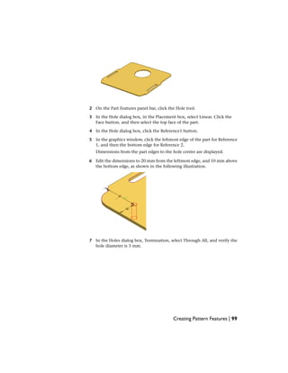 2 On the Part Features panel bar, click the Hole tool.
3 In the Hole dialog box, in the Placement box, select Linear. Click the
Face button, and then select the top face of the part.
4 In the Hole dialog box, click the Reference1 button.
5 In the graphics window, click the leftmost edge of the part for Reference
1, and then the bottom edge for Reference 2.
Dimensions from the part edges to the hole center are displayed.
6 Edit the dimensions to 20 mm from the leftmost edge, and 10 mm above
the bottom edge, as shown in the following illustration.
7 In the Holes dialog box, Termination, select Through All, and verify the
hole diameter is 3 mm.
Creating Pattern Features | 99
 