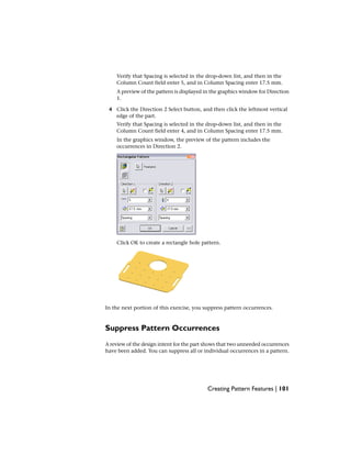 Verify that Spacing is selected in the drop-down list, and then in the
Column Count field enter 5, and in Column Spacing enter 17.5 mm.
A preview of the pattern is displayed in the graphics window for Direction
1.
4 Click the Direction 2 Select button, and then click the leftmost vertical
edge of the part.
Verify that Spacing is selected in the drop-down list, and then in the
Column Count field enter 4, and in Column Spacing enter 17.5 mm.
In the graphics window, the preview of the pattern includes the
occurrences in Direction 2.
Click OK to create a rectangle hole pattern.
In the next portion of this exercise, you suppress pattern occurrences.
Suppress Pattern Occurrences
A review of the design intent for the part shows that two unneeded occurrences
have been added. You can suppress all or individual occurrences in a pattern.
Creating Pattern Features | 101
 
