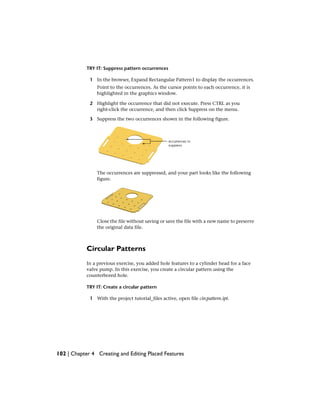 TRY IT: Suppress pattern occurrences
1 In the browser, Expand Rectangular Pattern1 to display the occurrences.
Point to the occurrences. As the cursor points to each occurrence, it is
highlighted in the graphics window.
2 Highlight the occurrence that did not execute. Press CTRL as you
right-click the occurrence, and then click Suppress on the menu.
3 Suppress the two occurrences shown in the following figure.
The occurrences are suppressed, and your part looks like the following
figure.
Close the file without saving or save the file with a new name to preserve
the original data file.
Circular Patterns
In a previous exercise, you added hole features to a cylinder head for a face
valve pump. In this exercise, you create a circular pattern using the
counterbored hole.
TRY IT: Create a circular pattern
1 With the project tutorial_files active, open file circpattern.ipt.
102 | Chapter 4 Creating and Editing Placed Features
 