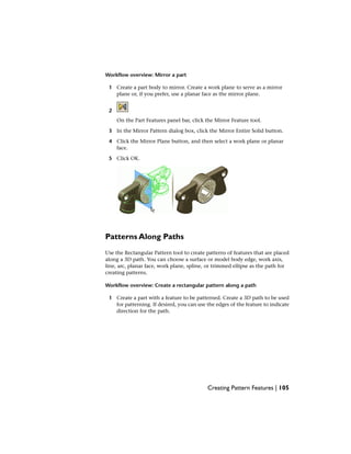 Workflow overview: Mirror a part
1 Create a part body to mirror. Create a work plane to serve as a mirror
plane or, if you prefer, use a planar face as the mirror plane.
2
On the Part Features panel bar, click the Mirror Feature tool.
3 In the Mirror Pattern dialog box, click the Mirror Entire Solid button.
4 Click the Mirror Plane button, and then select a work plane or planar
face.
5 Click OK.
Patterns Along Paths
Use the Rectangular Pattern tool to create patterns of features that are placed
along a 3D path. You can choose a surface or model body edge, work axis,
line, arc, planar face, work plane, spline, or trimmed ellipse as the path for
creating patterns.
Workflow overview: Create a rectangular pattern along a path
1 Create a part with a feature to be patterned. Create a 3D path to be used
for patterning. If desired, you can use the edges of the feature to indicate
direction for the path.
Creating Pattern Features | 105
 