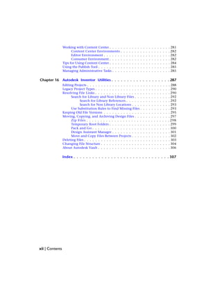 Working with Content Center . . . . . . . . . . . . . . . . . . . . . . 281
Content Center Environments . . . . . . . . . . . . . . . . . . 282
Editor Environment . . . . . . . . . . . . . . . . . . . . . . . . 282
Consumer Environment . . . . . . . . . . . . . . . . . . . . . . 282
Tips for Using Content Center . . . . . . . . . . . . . . . . . . . . . . 284
Using the Publish Tool . . . . . . . . . . . . . . . . . . . . . . . . . . 285
Managing Administrative Tasks . . . . . . . . . . . . . . . . . . . . . 285
Chapter 16 Autodesk Inventor Utilities . . . . . . . . . . . . . . . . . . . 287
Editing Projects . . . . . . . . . . . . . . . . . . . . . . . . . . . . . . 288
Legacy Project Types . . . . . . . . . . . . . . . . . . . . . . . . . . . 290
Resolving File Links . . . . . . . . . . . . . . . . . . . . . . . . . . . 290
Search for Library and Non Library Files . . . . . . . . . . . . . 292
Search for Library References . . . . . . . . . . . . . . . . 292
Search for Non Library Locations . . . . . . . . . . . . . . 293
Use Substitution Rules to Find Missing Files . . . . . . . . . . . 293
Keeping Old File Versions . . . . . . . . . . . . . . . . . . . . . . . . 295
Moving, Copying, and Archiving Design Files . . . . . . . . . . . . . 297
Zip Files . . . . . . . . . . . . . . . . . . . . . . . . . . . . . . 298
Temporary Root Folders . . . . . . . . . . . . . . . . . . . . . . 299
Pack and Go . . . . . . . . . . . . . . . . . . . . . . . . . . . . 300
Design Assistant Manager . . . . . . . . . . . . . . . . . . . . . 301
Move and Copy Files Between Projects . . . . . . . . . . . . . . 302
Deleting Files . . . . . . . . . . . . . . . . . . . . . . . . . . . . . . . 303
Changing File Structure . . . . . . . . . . . . . . . . . . . . . . . . . 304
About Autodesk Vault . . . . . . . . . . . . . . . . . . . . . . . . . . 306
Index . . . . . . . . . . . . . . . . . . . . . . . . . . . . . . . 307
xii | Contents
 