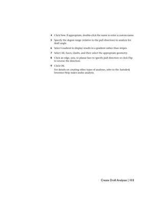 4 Click New. If appropriate, double-click the name to enter a custom name.
5 Specify the degree range (relative to the pull direction) to analyze for
draft angle.
6 Select Gradient to display results in a gradient rather than stripes.
7 Select All, Faces, Quilts, and then select the appropriate geometry.
8 Click an edge, axis, or planar face to specify pull direction or click Flip
to reverse the direction.
9 Click OK.
For details on creating other types of analyses, refer to the Autodesk
Inventor Help index under analysis.
Create Draft Analyses | 111
 