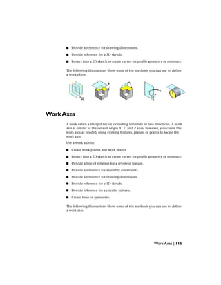 ■ Provide a reference for drawing dimensions.
■ Provide reference for a 3D sketch.
■ Project into a 2D sketch to create curves for profile geometry or reference.
The following illustrations show some of the methods you can use to define
a work plane.
Work Axes
A work axis is a straight vector extending infinitely in two directions. A work
axis is similar to the default origin X, Y, and Z axes, however, you create the
work axis as needed, using existing features, planes, or points to locate the
work axis.
Use a work axis to:
■ Create work planes and work points.
■ Project into a 2D sketch to create curves for profile geometry or reference.
■ Provide a line of rotation for a revolved feature.
■ Provide a reference for assembly constraints.
■ Provide a reference for drawing dimensions.
■ Provide reference for a 3D sketch.
■ Provide reference for a circular pattern.
■ Create lines of symmetry.
The following illustrations show some of the methods you can use to define
a work axis.
Work Axes | 115
 