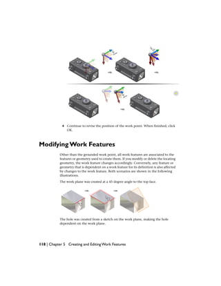 4 Continue to revise the position of the work point. When finished, click
OK.
Modifying Work Features
Other than the grounded work point, all work features are associated to the
features or geometry used to create them. If you modify or delete the locating
geometry, the work feature changes accordingly. Conversely, any feature or
geometry that is dependent on a work feature for its definition is also affected
by changes to the work feature. Both scenarios are shown in the following
illustrations.
The work plane was created at a 45 degree angle to the top face.
The hole was created from a sketch on the work plane, making the hole
dependent on the work plane.
118 | Chapter 5 Creating and Editing Work Features
 