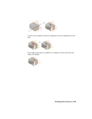 A work axis was added to the hole, making the work axis dependent on the
hole.
If the angle of the plane is modified to 15 degrees, the hole and work axis
adjust accordingly.
Modifying Work Features | 119
 