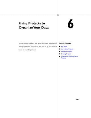 Using Projects to
OrganizeYour Data
In this chapterIn this chapter, you learn how projects help you organize and
manage your data. You learn to plan and set up your projects
based on your design needs.
■ Key Terms
■ Learn About Projects
■ Setting Up Projects
■ Creating Projects
■ Creating and Opening Files In
Projects
6
121
 