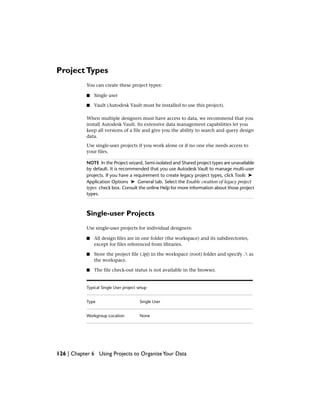 ProjectTypes
You can create these project types:
■ Single user
■ Vault (Autodesk Vault must be installed to use this project).
When multiple designers must have access to data, we recommend that you
install Autodesk Vault. Its extensive data management capabilities let you
keep all versions of a file and give you the ability to search and query design
data.
Use single-user projects if you work alone or if no one else needs access to
your files.
NOTE In the Project wizard, Semi-isolated and Shared project types are unavailable
by default. It is recommended that you use Autodesk Vault to manage multi-user
projects. If you have a requirement to create legacy project types, click Tools ➤
Application Options ➤ General tab. Select the Enable creation of legacy project
types check box. Consult the online Help for more information about those project
types.
Single-user Projects
Use single-user projects for individual designers:
■ All design files are in one folder (the workspace) and its subdirectories,
except for files referenced from libraries.
■ Store the project file (.ipj) in the workspace (root) folder and specify . as
the workspace.
■ The file check-out status is not available in the browser.
Typical Single User project setup
Single UserType
NoneWorkgroup Location
126 | Chapter 6 Using Projects to OrganizeYour Data
 