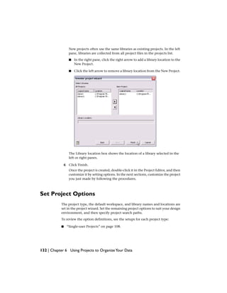 New projects often use the same libraries as existing projects. In the left
pane, libraries are collected from all project files in the projects list.
■ In the right pane, click the right arrow to add a library location to the
New Project.
■ Click the left arrow to remove a library location from the New Project.
The Library location box shows the location of a library selected in the
left or right panes.
6 Click Finish.
Once the project is created, double-click it in the Project Editor, and then
customize it by setting options. In the next sections, customize the project
you just made by following the procedures.
Set Project Options
The project type, the default workspace, and library names and locations are
set in the project wizard. Set the remaining project options to suit your design
environment, and then specify project search paths.
To review the option definitions, see the setups for each project type:
■ “Single-user Projects” on page 108.
132 | Chapter 6 Using Projects to OrganizeYour Data
 