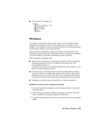 ■ “Vault Projects” on page 109.
Workspace
A workspace contains files that you edit. They are not accessible by other
designers and changes you save to the workspace are not visible to other
designers. The workspace may be a network location, but your files open faster
if you specify a folder on your local hard disk.
You can specify a workspace in single-user projects. In vault projects, the
workspace is required and is the only editable location. It must be in a subfolder
or the same folder as the folder containing the project (.ipj) file.
When setting the workspace path:
■ Specify only one location in a workspace, preferably at the root location
containing the project file or in a subfolder of the project file. The
recommended location is ..
In a single user project, the workspace should be the only location in your
project, except for library locations.
■ For best results, use Autodesk Vault to check out rather than manually
copy files. Check out automatically sets the correct relative path so that
Autodesk Inventor can resolve your file. If you manually copy, the file is
not marked as checked out and the risk of overwriting edits is increased.
■ Workspace is the first location searched for non library references.
Workflow overview: Set the workspace search path
1 On the Project Editor dialog box, click the Expand button to show the
Workspace path.
2 If no workspace is defined, right-click Workspace, and then click Add
Path or expand the existing workspace and click Edit.
3 Accept the path shown, edit the path, or browse to and select a workspace
folder.
Set Project Options | 133
 