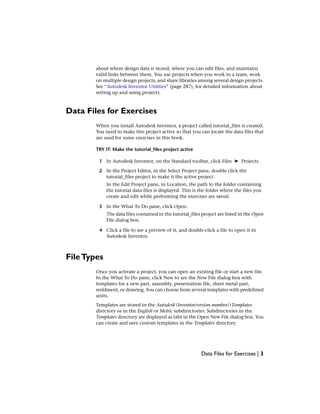about where design data is stored, where you can edit files, and maintains
valid links between them. You use projects when you work in a team, work
on multiple design projects, and share libraries among several design projects.
See “Autodesk Inventor Utilities” (page 287), for detailed information about
setting up and using projects.
Data Files for Exercises
When you install Autodesk Inventor, a project called tutorial_files is created.
You need to make this project active so that you can locate the data files that
are used for some exercises in this book.
TRY IT: Make the tutorial_files project active
1 In Autodesk Inventor, on the Standard toolbar, click Files ➤ Projects.
2 In the Project Editor, in the Select Project pane, double click the
tutorial_files project to make it the active project.
In the Edit Project pane, in Location, the path to the folder containing
the tutorial data files is displayed. This is the folder where the files you
create and edit while performing the exercises are saved.
3 In the What To Do pane, click Open.
The data files contained in the tutorial_files project are listed in the Open
File dialog box.
4 Click a file to see a preview of it, and double-click a file to open it in
Autodesk Inventor.
FileTypes
Once you activate a project, you can open an existing file or start a new file.
In the What To Do pane, click New to see the New File dialog box with
templates for a new part, assembly, presentation file, sheet metal part,
weldment, or drawing. You can choose from several templates with predefined
units.
Templates are stored in the AutodeskInventor(version number)Templates
directory or in the English or Metric subdirectories. Subdirectories in the
Templates directory are displayed as tabs in the Open New File dialog box. You
can create and save custom templates in the Templates directory.
Data Files for Exercises | 3
 