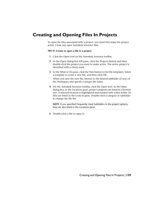 Creating and Opening Files In Projects
To open the files associated with a project, you must first make the project
active. Close any open Autodesk Inventor files.
TRY IT: Create or open a file in a project
1 Click the Open tool on the Autodesk Inventor toolbar.
2 In the Open dialog box left pane, click the Projects button and then
double-click the project you want to make active. The active project is
identified with a check mark.
3 In the What to Do pane, click the New button to list file templates. Select
a template to create a new file, and then click OK.
When you save the new file, browse to the desired subfolder (if any) of
the Workspace and specify a unique file name.
4 On the Autodesk Inventor toolbar, click the Open tool. In the Open
dialog box, in the Locations pane, project categories are listed in a browser
tree. A selected location is highlighted and marked with a blue folder. Its
files are listed in the Look In pane. Double-click a category or subfolder
to change the file list.
NOTE If you specified Frequently Used Subfolders in the project options,
they are also listed in the Locations pane.
5 Double-click a file to open it.
Creating and Opening Files In Projects | 139
 