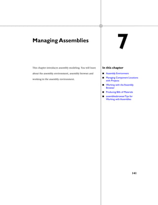 Managing Assemblies
In this chapterThis chapter introduces assembly modeling. You will learn
about the assembly environment, assembly browser and
working in the assembly environment.
■ Assembly Environment
■ Managing Component Locations
with Projects
■ Working with the Assembly
Browser
■ Producing Bills of Materials
■ assembliesbrowserTips for
Working with Assemblies
7
141
 