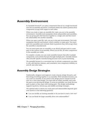 Assembly Environment
In Autodesk Inventor®, you place components that act as a single functional
unit into an assembly document. Constraints define the relative position these
components occupy with respect to each other.
When you create or open an assembly file (.iam), you are in the assembly
environment. Assembly tools manipulate whole subassemblies and assemblies.
You can group parts that function together as a single unit and then insert
the subassembly into another assembly.
When you open a part file (.ipt), you are in the part environment. Part tools
manipulate sketches and features, which combine to make parts. You insert
parts into assemblies and constrain them in positions they will occupy when
the assembly is manufactured.
You can insert parts into an assembly or use sketch and part tools to create
parts in the context of an assembly. When you do this, all other components
in the assembly are visible.
To complete a model, you can create assembly features that affect multiple
components, such as holes that pass through multiple parts. Assembly features
often describe specific manufacturing processes such as post-machining.
The assembly browser is a convenient way to activate components you want
to edit, edit sketches, features, and constraints, turn component visibility on
and off, and other tasks.
Assembly Design Strategies
Traditionally, designers and engineers create a layout, design the parts, and
then bring everything together in an assembly. With Autodesk Inventor, you
can create an assembly at any point in the design process instead of at the
end. For a clean sheet design, you start with an empty assembly and create
the parts as you develop the design. To revise an assembly, you create the new
parts in-place so they mate with existing parts. This design methodology
supports top-down, bottom-up, and middle-out design strategies.
The optimal order in which you create parts and subassemblies depends upon
your answers to the following questions:
■ Can you modify an existing assembly or do you have to start a new one?
■ Can you break the larger assembly down into subassemblies?
142 | Chapter 7 Managing Assemblies
 