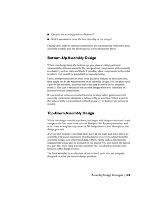 ■ Can you use existing parts or iFeatures?
■ Which constraints drive the functionality of the design?
Changes you make to external components are automatically reflected in your
assembly models, and the drawings you use to document them.
Bottom-Up Assembly Design
When you design from the bottom up, you place existing parts and
subassemblies into an assembly file, and position components with assembly
constraints, such as mate and flush. If possible, place components in the order
in which they would be assembled in manufacturing.
Unless component parts are built from adaptive features in their part files,
they might not fit the requirements of an assembly design. You can place such
a part in an assembly, and then make the part adaptive in the assembly
context. The part is resized in the current design when you constrain its
features to other components.
If you want all underconstrained features to adapt when positioned with
assembly constraints, designate a subassembly as adaptive. When a part in
the subassembly is constrained to fixed geometry, its features are resized as
needed.
Top-Down Assembly Design
When you design from the top down, you begin with design criteria and create
components that meet those criteria. Designers list known parameters and
may create an engineering layout (a 2D design that evolves throughout the
design process).
A layout can include contextual items such as the walls and floor where an
assembly will stand, machinery that feeds into or receives output from the
assembly design, and other fixed data. Other criteria such as mechanistic
characteristics may also be included in the layout. You can sketch the layout
in a part file, then place it in the assembly file. You develop sketches into
features as the design evolves.
The final assembly is a collection of interrelated parts that are uniquely
designed to solve the current design problem.
Assembly Design Strategies | 143
 