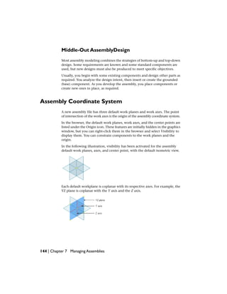 Middle-Out AssemblyDesign
Most assembly modeling combines the strategies of bottom-up and top-down
design. Some requirements are known and some standard components are
used, but new designs must also be produced to meet specific objectives.
Usually, you begin with some existing components and design other parts as
required. You analyze the design intent, then insert or create the grounded
(base) component. As you develop the assembly, you place components or
create new ones in place, as required.
Assembly Coordinate System
A new assembly file has three default work planes and work axes. The point
of intersection of the work axes is the origin of the assembly coordinate system.
In the browser, the default work planes, work axes, and the center points are
listed under the Origin icon. These features are initially hidden in the graphics
window, but you can right-click them in the browser and select Visibility to
display them. You can constrain components to the work planes and the
origin.
In the following illustration, visibility has been activated for the assembly
default work planes, axes, and center point, with the default isometric view.
Each default workplane is coplanar with its respective axes. For example, the
YZ plane is coplanar with the Y axis and the Z axis.
144 | Chapter 7 Managing Assemblies
 