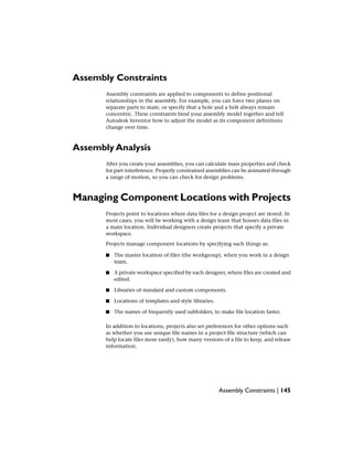 Assembly Constraints
Assembly constraints are applied to components to define positional
relationships in the assembly. For example, you can force two planes on
separate parts to mate, or specify that a hole and a bolt always remain
concentric. These constraints bind your assembly model together and tell
Autodesk Inventor how to adjust the model as its component definitions
change over time.
Assembly Analysis
After you create your assemblies, you can calculate mass properties and check
for part interference. Properly constrained assemblies can be animated through
a range of motion, so you can check for design problems.
Managing Component Locations with Projects
Projects point to locations where data files for a design project are stored. In
most cases, you will be working with a design team that houses data files in
a main location. Individual designers create projects that specify a private
workspace.
Projects manage component locations by specifying such things as:
■ The master location of files (the workgroup), when you work in a design
team.
■ A private workspace specified by each designer, where files are created and
edited.
■ Libraries of standard and custom components.
■ Locations of templates and style libraries.
■ The names of frequently used subfolders, to make file location faster.
In addition to locations, projects also set preferences for other options such
as whether you use unique file names in a project file structure (which can
help locate files more easily), how many versions of a file to keep, and release
information.
Assembly Constraints | 145
 