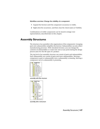 Workflow overview: Change the visibility of a component
1 Expand the browser until the component occurrence is visible.
2 Right-click the occurrence, and then clear the check mark on Visibility.
Combinations of visible components can be stored in design view
representations, described later in this chapter.
Assembly Structures
The structure of an assembly is the organization of the components. Grouping
parts into subassemblies simplifies the browser. Subassemblies can also reflect
manufacturing processes. With Autodesk Inventor, you can change the
contents of subassemblies or create new ones at any point during the design
process and over the life span of a product.
The top level of an assembly structure can consist of parts and subassemblies.
Each subassembly can consist of parts and more subassemblies. Moving a
component (a part or subassembly) into a subassembly is demoting. Moving a
component out of a subassembly is promoting.
assembly with flat structure
assembly after restructure
Assembly Structures | 147
 