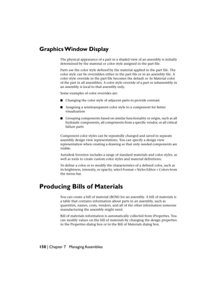 Graphics Window Display
The physical appearance of a part in a shaded view of an assembly is initially
determined by the material or color style assigned in the part file.
Parts use the color style defined by the material applied in the part file. The
color style can be overridden either in the part file or in an assembly file. A
color style override in the part file becomes the default or As Material color
of the part in all assemblies. A color style override of a part or subassembly in
an assembly is local to that assembly only.
Some examples of color overrides are:
■ Changing the color style of adjacent parts to provide contrast
■ Assigning a semitransparent color style to a component for better
visualization
■ Grouping components based on similar functionality or origin, such as all
hydraulic components, all components from a specific vendor, or all critical
failure parts
Component color styles can be repeatedly changed and saved in separate
assembly design view representations. You can specify a design view
representation when creating a drawing so that only needed components are
visible.
Autodesk Inventor includes a range of standard materials and color styles, as
well as tools to create custom color styles and material definitions.
To define a color or to modify the characteristics of a defined color, such as
its brightness, intensity, or opacity, select Format > Styles Editor > Colors from
the menu bar.
Producing Bills of Materials
You can create a bill of material (BOM) for an assembly. A bill of materials is
a table that contains information about parts in an assembly, such as
quantities, names, costs, vendors, and all of the other information someone
manufacturing the assembly might need.
Bill of materials information is automatically collected from iProperties. You
can modify values on the bill of materials by changing the design properties
in the Properties dialog box or in the Bill of Materials dialog box.
150 | Chapter 7 Managing Assemblies
 
