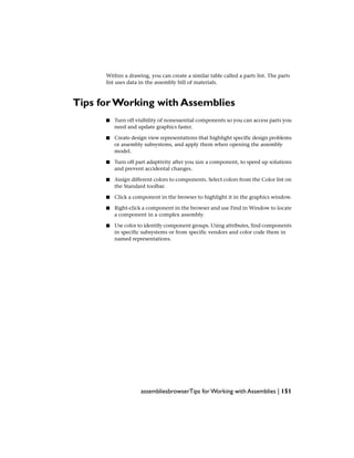 Within a drawing, you can create a similar table called a parts list. The parts
list uses data in the assembly bill of materials.
Tips for Working with Assemblies
■ Turn off visibility of nonessential components so you can access parts you
need and update graphics faster.
■ Create design view representations that highlight specific design problems
or assembly subsystems, and apply them when opening the assembly
model.
■ Turn off part adaptivity after you size a component, to speed up solutions
and prevent accidental changes.
■ Assign different colors to components. Select colors from the Color list on
the Standard toolbar.
■ Click a component in the browser to highlight it in the graphics window.
■ Right-click a component in the browser and use Find in Window to locate
a component in a complex assembly.
■ Use color to identify component groups. Using attributes, find components
in specific subsystems or from specific vendors and color code them in
named representations.
assembliesbrowserTips for Working with Assemblies | 151
 