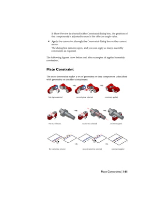 If Show Preview is selected in the Constraint dialog box, the position of
the components is adjusted to match the offset or angle value.
4 Apply the constraint through the Constraint dialog box or the context
menu.
The dialog box remains open, and you can apply as many assembly
constraints as required.
The following figures show before and after examples of applied assembly
constraints.
Mate Constraint
The mate constraint makes a set of geometry on one component coincident
with geometry on another component.
Place Constraints | 161
 