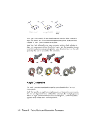 Mate Type-Mate Solution Use the mate constraint with the mate solution to
make two planes face each other and make them coplanar, make two lines
colinear, or place a point on a curve or plane.
Mate Type-Flush Solution Use the mate constraint with the flush solution to
align two components so that the selected planes face the same direction, or
have their surface normals pointing in the same direction. Faces are the only
geometry that can be selected for this constraint.
Angle Constraint
The angle constraint specifies an angle between planes or lines on two
components.
Angle Type Specifies an angle between planes, axes, or lines on two components.
The two sets of geometry need not be of the same type. For example, you can
define an angle constraint between an axis and a plane. Constraints of this
type are often used to drive assembly motion.
162 | Chapter 8 Placing, Moving, and Constraining Components
 