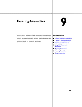 Creating Assemblies
In this chapterIn this chapter, you learn how to create parts and assemblies
in place, about adaptive parts, patterns, assembly features, and
other procedures for managing assemblies.
■ Creating Assembly Components
■ Creating Component Patterns
■ Creating Assembly Features
■ Using Work Features in
Assemblies
■ Replacing Components
■ Mirroring Assemblies
■ Copying Assemblies
9
169
 
