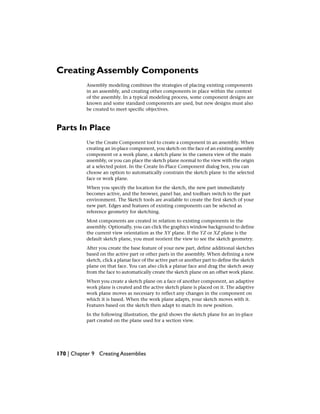 Creating Assembly Components
Assembly modeling combines the strategies of placing existing components
in an assembly, and creating other components in place within the context
of the assembly. In a typical modeling process, some component designs are
known and some standard components are used, but new designs must also
be created to meet specific objectives.
Parts In Place
Use the Create Component tool to create a component in an assembly. When
creating an in-place component, you sketch on the face of an existing assembly
component or a work plane, a sketch plane in the camera view of the main
assembly, or you can place the sketch plane normal to the view with the origin
at a selected point. In the Create In-Place Component dialog box, you can
choose an option to automatically constrain the sketch plane to the selected
face or work plane.
When you specify the location for the sketch, the new part immediately
becomes active, and the browser, panel bar, and toolbars switch to the part
environment. The Sketch tools are available to create the first sketch of your
new part. Edges and features of existing components can be selected as
reference geometry for sketching.
Most components are created in relation to existing components in the
assembly. Optionally, you can click the graphics window background to define
the current view orientation as the XY plane. If the YZ or XZ plane is the
default sketch plane, you must reorient the view to see the sketch geometry.
After you create the base feature of your new part, define additional sketches
based on the active part or other parts in the assembly. When defining a new
sketch, click a planar face of the active part or another part to define the sketch
plane on that face. You can also click a planar face and drag the sketch away
from the face to automatically create the sketch plane on an offset work plane.
When you create a sketch plane on a face of another component, an adaptive
work plane is created and the active sketch plane is placed on it. The adaptive
work plane moves as necessary to reflect any changes in the component on
which it is based. When the work plane adapts, your sketch moves with it.
Features based on the sketch then adapt to match its new position.
In the following illustration, the grid shows the sketch plane for an in-place
part created on the plane used for a section view.
170 | Chapter 9 Creating Assemblies
 