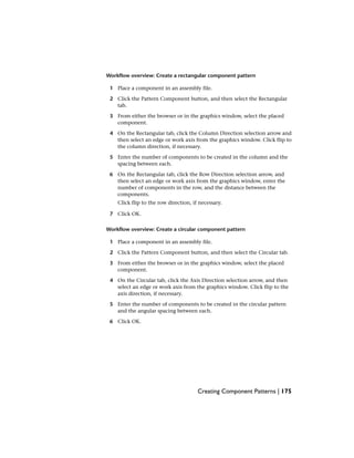 Workflow overview: Create a rectangular component pattern
1 Place a component in an assembly file.
2 Click the Pattern Component button, and then select the Rectangular
tab.
3 From either the browser or in the graphics window, select the placed
component.
4 On the Rectangular tab, click the Column Direction selection arrow and
then select an edge or work axis from the graphics window. Click flip to
the column direction, if necessary.
5 Enter the number of components to be created in the column and the
spacing between each.
6 On the Rectangular tab, click the Row Direction selection arrow, and
then select an edge or work axis from the graphics window, enter the
number of components in the row, and the distance between the
components.
Click flip to the row direction, if necessary.
7 Click OK.
Workflow overview: Create a circular component pattern
1 Place a component in an assembly file.
2 Click the Pattern Component button, and then select the Circular tab.
3 From either the browser or in the graphics window, select the placed
component.
4 On the Circular tab, click the Axis Direction selection arrow, and then
select an edge or work axis from the graphics window. Click flip to the
axis direction, if necessary.
5 Enter the number of components to be created in the circular pattern
and the angular spacing between each.
6 Click OK.
Creating Component Patterns | 175
 
