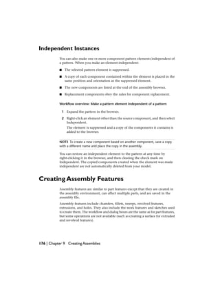 Independent Instances
You can also make one or more component pattern elements independent of
a pattern. When you make an element independent:
■ The selected pattern element is suppressed.
■ A copy of each component contained within the element is placed in the
same position and orientation as the suppressed element.
■ The new components are listed at the end of the assembly browser.
■ Replacement components obey the rules for component replacement.
Workflow overview: Make a pattern element independent of a pattern
1 Expand the pattern in the browser.
2 Right-click an element other than the source component, and then select
Independent.
The element is suppressed and a copy of the components it contains is
added to the browser.
NOTE To create a new component based on another component, save a copy
with a different name and place the copy in the assembly.
You can restore an independent element to the pattern at any time by
right-clicking it in the browser, and then clearing the check mark on
Independent. The copied components created when the element was made
independent are not automatically deleted from your model.
Creating Assembly Features
Assembly features are similar to part features except that they are created in
the assembly environment, can affect multiple parts, and are saved in the
assembly file.
Assembly features include chamfers, fillets, sweeps, revolved features,
extrusions, and holes. They also include the work features and sketches used
to create them. The workflow and dialog boxes are the same as for part features,
but some operations are not available (such as creating a surface for extruded
and revolved features).
176 | Chapter 9 Creating Assemblies
 