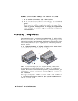 Workflow overview: Control visibility of work features in an assembly
1 On the Standard toolbar, select View > Object Visibility.
2 On the menu, turn off or on the work features by type or select All Work
Features.
This overrides the visibility setting for individual work features of that
type in the assembly and in each part in the assembly. Although the work
feature visibility in the assembly is suppressed, individual visibility control
remains turned on.
Replacing Components
You may need to replace a component in an assembly as the design evolves.
A simple representation of a component may be used during the design concept
stage, which is replaced by the actual part or subassembly when detailed design
is required. Parts from one vendor may be replaced with similar parts from
another supplier.
In the following illustration, the Replace Component tool is used to replace
a simple sketched representation with the actual part.
When you replace a component in an assembly, the new component is
positioned with its origin coincident with the origin of the component it
replaces. All assembly constraints from the original component are lost. You
must place new assembly constraints to eliminate degrees of freedom of the
new component
If the replacement part has an iMate constraint, and the part to which it must
be constrained has a matching iMate, the parts snap together automatically
with all constraints intact.
178 | Chapter 9 Creating Assemblies
 