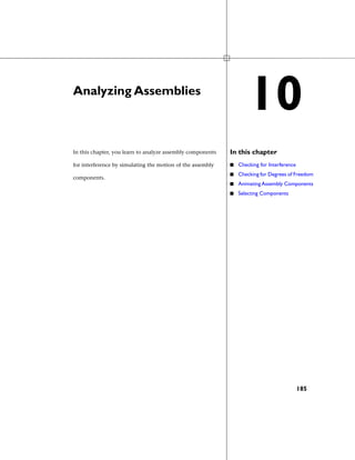 Analyzing Assemblies
In this chapterIn this chapter, you learn to analyze assembly components
for interference by simulating the motion of the assembly
components.
■ Checking for Interference
■ Checking for Degrees of Freedom
■ Animating Assembly Components
■ Selecting Components
10
185
 