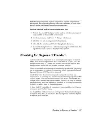NOTE Creating components in place, using faces of adjacent components as
sketch planes, and projecting geometry from other component faces for use in
sketches reduces the chance of interference between parts.
Workflow overview: Analyze interference between parts
1 Activate the assembly that you want to analyze. Interference analysis is
only available in the assembly environment.
2 On the main menu, click Tools ➤ Analyze Interference.
3 Select the two sets of components to be analyzed.
4 Click OK. The Interference Detected dialog box is displayed.
5 Expand the dialog box to see a detailed analysis report in table form. The
report table can be copied to the clipboard or printed.
Checking for Degrees of Freedom
Each unconstrained component in an assembly has six degrees of freedom
(DOF). It can move along or rotate about each of the X, Y, and Z axes. The
ability to move along X, Y, and Z axes is called translational freedom. The
ability to rotate around the axes is called rotational freedom.
Whenever you apply a constraint to a component in an assembly, you remove
one or more degrees of freedom. A component is fully constrained when all
degrees of freedom (DOF) have been removed.
Autodesk Inventor does not require you to completely constrain any
component in an assembly. You can save time by removing only critical DOF
for your model. There are situations in which you do not remove DOF. For
example, do not remove DOF so that Autodesk Inventor can correctly interpret
the design intent when the assembly is animated, or to leave yourself design
flexibility for a later phase in the design process.
To show the DOF symbol for all components in an assembly, select Degrees
of Freedom from the View menu.
The straight lines with arrows at one end represent the translational degrees
of freedom along the X, Y, and Z axes. The arcs represent rotational degrees
of freedom about each axis.
Checking for Degrees of Freedom | 187
 