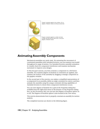 Animating Assembly Components
Mechanical assemblies are rarely static. By animating the movement of
constrained assemblies with Autodesk Inventor, you can examine your model
throughout its range of motion. Use Autodesk Inventor assembly animation
to visually check for component interference and examine mechanism
movement to improve your designs.
In this two-part exercise, you first constrain a component in a lift fixture
assembly. You examine degrees of freedom as constraints are applied, and
examine the motion of the assembly by dragging a strategic component in
the graphics window.
In the second part of the exercise, you replace a simplified representation of
a component in an assembly, define an angle constraint for a pivot, and then
animate the assembly using the unique constraint driving capabilities of
Autodesk Inventor to check where component interference occurs.
You can view degrees of freedom for a part in the Properties dialog box
available from the right-click menu in the browser. In the Properties dialog
box, on the Occurrence tab, you can turn the Degrees of Freedom option on
or off. The Degrees of Freedom option is also located in the View menu.
This exercise demonstrates how to properly constrain an assembly for motion
analysis.
The completed exercises are shown in the following figure.
190 | Chapter 10 Analyzing Assemblies
 